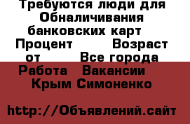 Требуются люди для Обналичивания банковских карт  › Процент ­ 25 › Возраст от ­ 18 - Все города Работа » Вакансии   . Крым,Симоненко